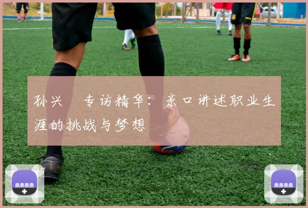 孙兴慜专访精华:亲口讲述职业生涯的挑战与梦想
